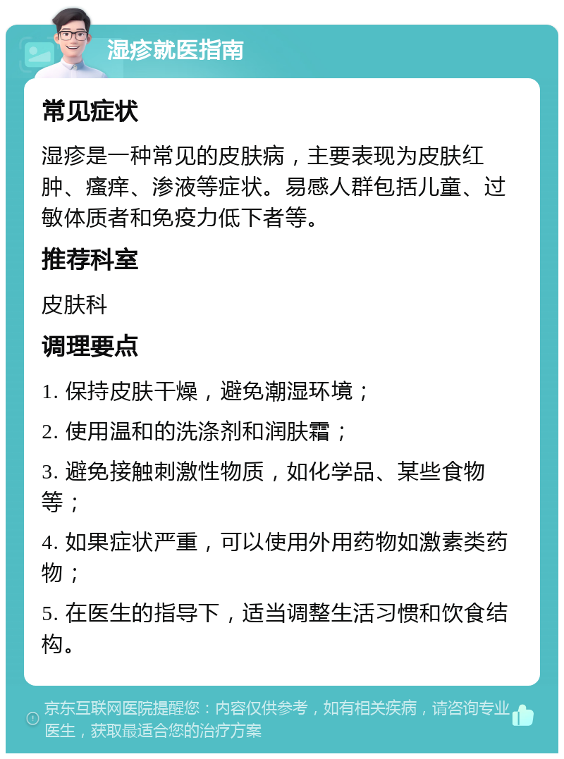 湿疹就医指南 常见症状 湿疹是一种常见的皮肤病，主要表现为皮肤红肿、瘙痒、渗液等症状。易感人群包括儿童、过敏体质者和免疫力低下者等。 推荐科室 皮肤科 调理要点 1. 保持皮肤干燥，避免潮湿环境； 2. 使用温和的洗涤剂和润肤霜； 3. 避免接触刺激性物质，如化学品、某些食物等； 4. 如果症状严重，可以使用外用药物如激素类药物； 5. 在医生的指导下，适当调整生活习惯和饮食结构。