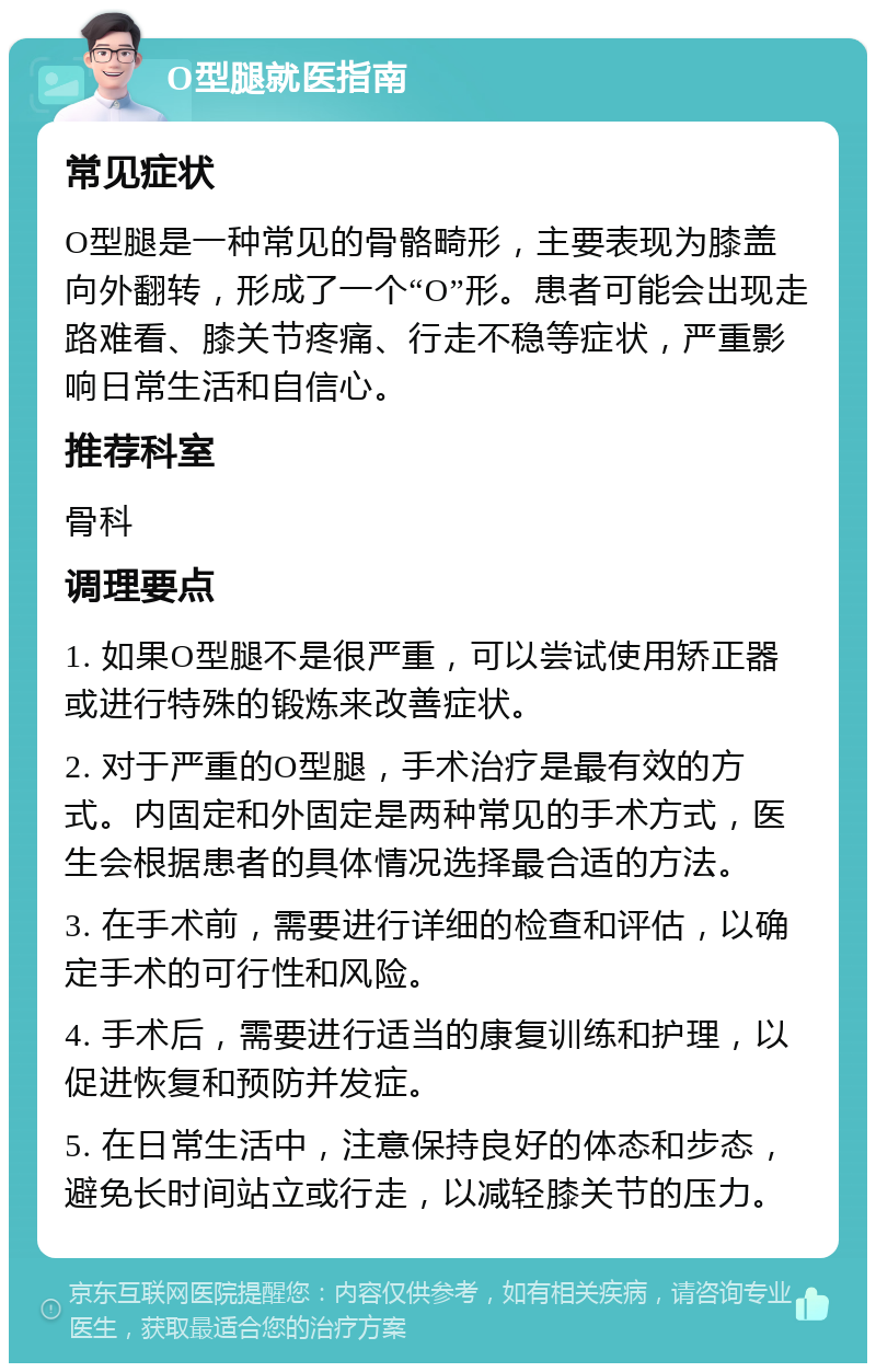 O型腿就医指南 常见症状 O型腿是一种常见的骨骼畸形，主要表现为膝盖向外翻转，形成了一个“O”形。患者可能会出现走路难看、膝关节疼痛、行走不稳等症状，严重影响日常生活和自信心。 推荐科室 骨科 调理要点 1. 如果O型腿不是很严重，可以尝试使用矫正器或进行特殊的锻炼来改善症状。 2. 对于严重的O型腿，手术治疗是最有效的方式。内固定和外固定是两种常见的手术方式，医生会根据患者的具体情况选择最合适的方法。 3. 在手术前，需要进行详细的检查和评估，以确定手术的可行性和风险。 4. 手术后，需要进行适当的康复训练和护理，以促进恢复和预防并发症。 5. 在日常生活中，注意保持良好的体态和步态，避免长时间站立或行走，以减轻膝关节的压力。