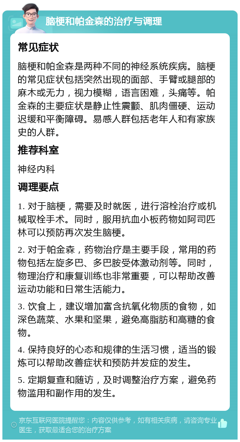 脑梗和帕金森的治疗与调理 常见症状 脑梗和帕金森是两种不同的神经系统疾病。脑梗的常见症状包括突然出现的面部、手臂或腿部的麻木或无力，视力模糊，语言困难，头痛等。帕金森的主要症状是静止性震颤、肌肉僵硬、运动迟缓和平衡障碍。易感人群包括老年人和有家族史的人群。 推荐科室 神经内科 调理要点 1. 对于脑梗，需要及时就医，进行溶栓治疗或机械取栓手术。同时，服用抗血小板药物如阿司匹林可以预防再次发生脑梗。 2. 对于帕金森，药物治疗是主要手段，常用的药物包括左旋多巴、多巴胺受体激动剂等。同时，物理治疗和康复训练也非常重要，可以帮助改善运动功能和日常生活能力。 3. 饮食上，建议增加富含抗氧化物质的食物，如深色蔬菜、水果和坚果，避免高脂肪和高糖的食物。 4. 保持良好的心态和规律的生活习惯，适当的锻炼可以帮助改善症状和预防并发症的发生。 5. 定期复查和随访，及时调整治疗方案，避免药物滥用和副作用的发生。