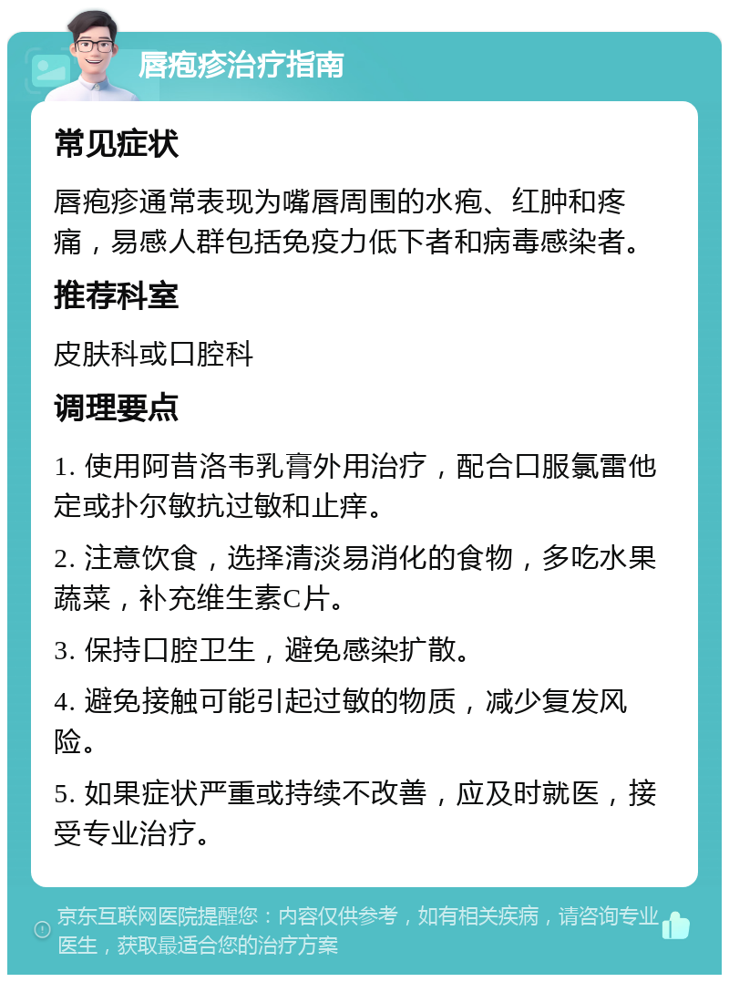 唇疱疹治疗指南 常见症状 唇疱疹通常表现为嘴唇周围的水疱、红肿和疼痛，易感人群包括免疫力低下者和病毒感染者。 推荐科室 皮肤科或口腔科 调理要点 1. 使用阿昔洛韦乳膏外用治疗，配合口服氯雷他定或扑尔敏抗过敏和止痒。 2. 注意饮食，选择清淡易消化的食物，多吃水果蔬菜，补充维生素C片。 3. 保持口腔卫生，避免感染扩散。 4. 避免接触可能引起过敏的物质，减少复发风险。 5. 如果症状严重或持续不改善，应及时就医，接受专业治疗。