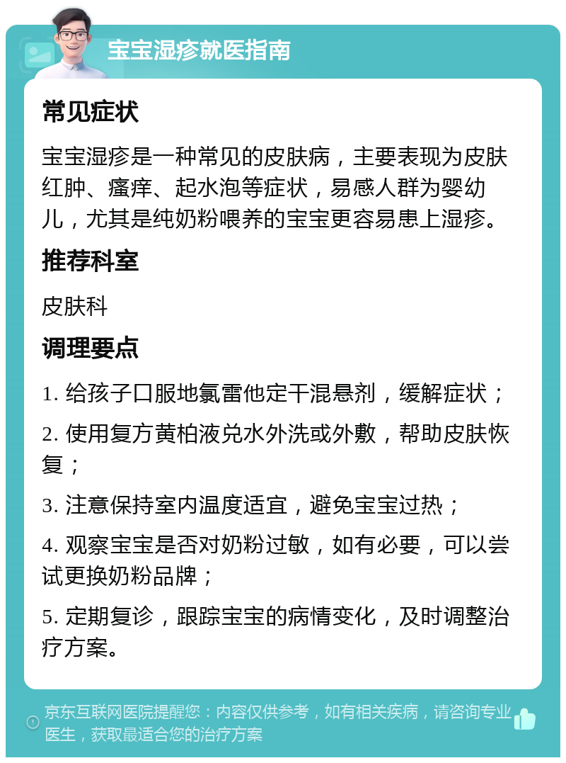 宝宝湿疹就医指南 常见症状 宝宝湿疹是一种常见的皮肤病，主要表现为皮肤红肿、瘙痒、起水泡等症状，易感人群为婴幼儿，尤其是纯奶粉喂养的宝宝更容易患上湿疹。 推荐科室 皮肤科 调理要点 1. 给孩子口服地氯雷他定干混悬剂，缓解症状； 2. 使用复方黄柏液兑水外洗或外敷，帮助皮肤恢复； 3. 注意保持室内温度适宜，避免宝宝过热； 4. 观察宝宝是否对奶粉过敏，如有必要，可以尝试更换奶粉品牌； 5. 定期复诊，跟踪宝宝的病情变化，及时调整治疗方案。