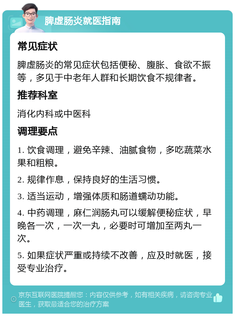 脾虚肠炎就医指南 常见症状 脾虚肠炎的常见症状包括便秘、腹胀、食欲不振等，多见于中老年人群和长期饮食不规律者。 推荐科室 消化内科或中医科 调理要点 1. 饮食调理，避免辛辣、油腻食物，多吃蔬菜水果和粗粮。 2. 规律作息，保持良好的生活习惯。 3. 适当运动，增强体质和肠道蠕动功能。 4. 中药调理，麻仁润肠丸可以缓解便秘症状，早晚各一次，一次一丸，必要时可增加至两丸一次。 5. 如果症状严重或持续不改善，应及时就医，接受专业治疗。