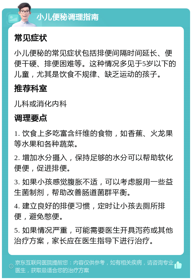 小儿便秘调理指南 常见症状 小儿便秘的常见症状包括排便间隔时间延长、便便干硬、排便困难等。这种情况多见于5岁以下的儿童，尤其是饮食不规律、缺乏运动的孩子。 推荐科室 儿科或消化内科 调理要点 1. 饮食上多吃富含纤维的食物，如香蕉、火龙果等水果和各种蔬菜。 2. 增加水分摄入，保持足够的水分可以帮助软化便便，促进排便。 3. 如果小孩感觉腹胀不适，可以考虑服用一些益生菌制剂，帮助改善肠道菌群平衡。 4. 建立良好的排便习惯，定时让小孩去厕所排便，避免憋便。 5. 如果情况严重，可能需要医生开具泻药或其他治疗方案，家长应在医生指导下进行治疗。