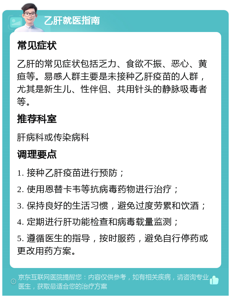 乙肝就医指南 常见症状 乙肝的常见症状包括乏力、食欲不振、恶心、黄疸等。易感人群主要是未接种乙肝疫苗的人群，尤其是新生儿、性伴侣、共用针头的静脉吸毒者等。 推荐科室 肝病科或传染病科 调理要点 1. 接种乙肝疫苗进行预防； 2. 使用恩替卡韦等抗病毒药物进行治疗； 3. 保持良好的生活习惯，避免过度劳累和饮酒； 4. 定期进行肝功能检查和病毒载量监测； 5. 遵循医生的指导，按时服药，避免自行停药或更改用药方案。