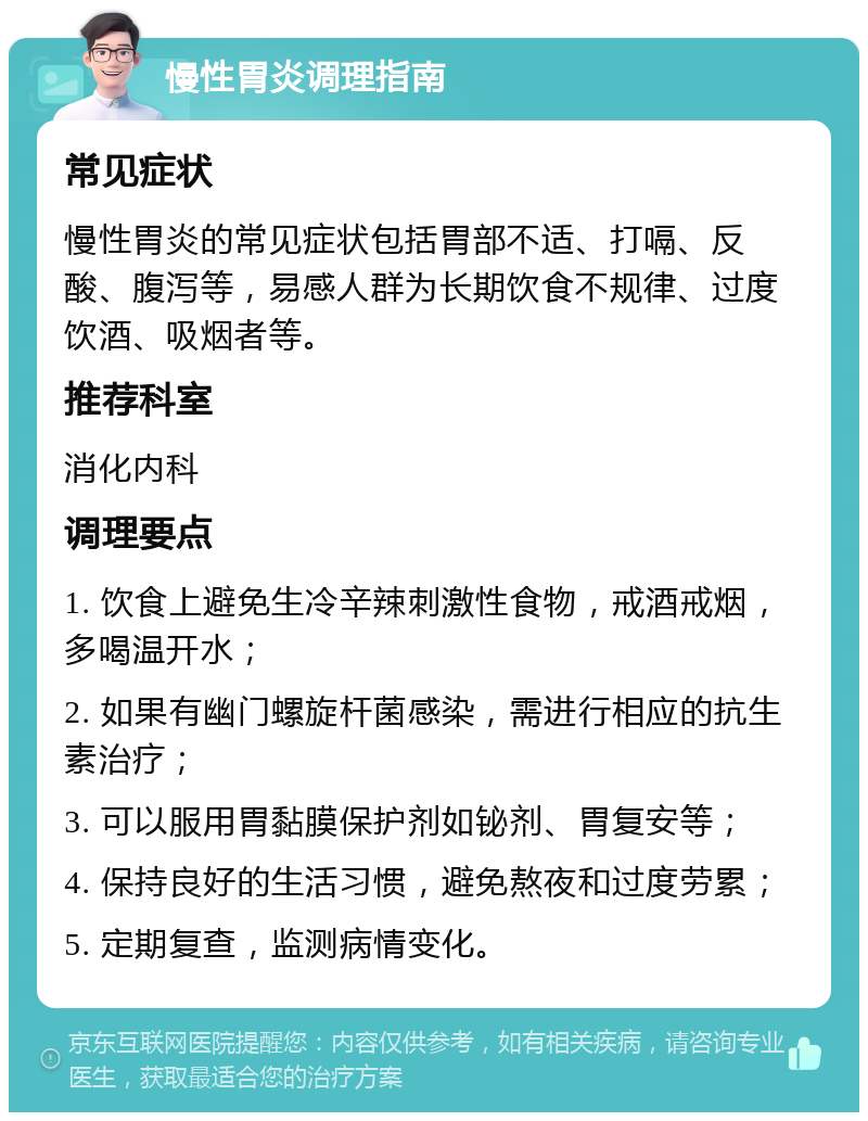 慢性胃炎调理指南 常见症状 慢性胃炎的常见症状包括胃部不适、打嗝、反酸、腹泻等，易感人群为长期饮食不规律、过度饮酒、吸烟者等。 推荐科室 消化内科 调理要点 1. 饮食上避免生冷辛辣刺激性食物，戒酒戒烟，多喝温开水； 2. 如果有幽门螺旋杆菌感染，需进行相应的抗生素治疗； 3. 可以服用胃黏膜保护剂如铋剂、胃复安等； 4. 保持良好的生活习惯，避免熬夜和过度劳累； 5. 定期复查，监测病情变化。