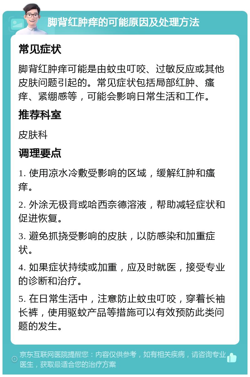 脚背红肿痒的可能原因及处理方法 常见症状 脚背红肿痒可能是由蚊虫叮咬、过敏反应或其他皮肤问题引起的。常见症状包括局部红肿、瘙痒、紧绷感等，可能会影响日常生活和工作。 推荐科室 皮肤科 调理要点 1. 使用凉水冷敷受影响的区域，缓解红肿和瘙痒。 2. 外涂无极膏或哈西奈德溶液，帮助减轻症状和促进恢复。 3. 避免抓挠受影响的皮肤，以防感染和加重症状。 4. 如果症状持续或加重，应及时就医，接受专业的诊断和治疗。 5. 在日常生活中，注意防止蚊虫叮咬，穿着长袖长裤，使用驱蚊产品等措施可以有效预防此类问题的发生。