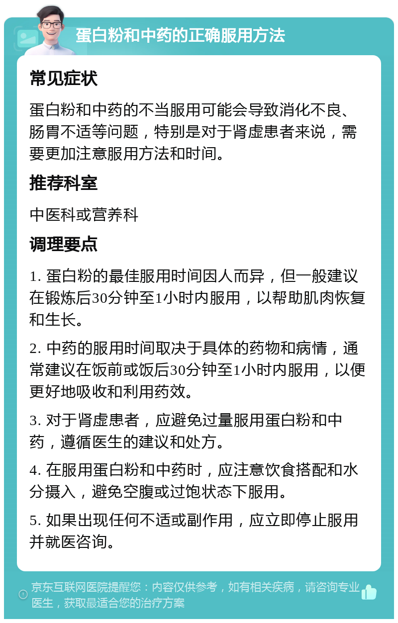 蛋白粉和中药的正确服用方法 常见症状 蛋白粉和中药的不当服用可能会导致消化不良、肠胃不适等问题，特别是对于肾虚患者来说，需要更加注意服用方法和时间。 推荐科室 中医科或营养科 调理要点 1. 蛋白粉的最佳服用时间因人而异，但一般建议在锻炼后30分钟至1小时内服用，以帮助肌肉恢复和生长。 2. 中药的服用时间取决于具体的药物和病情，通常建议在饭前或饭后30分钟至1小时内服用，以便更好地吸收和利用药效。 3. 对于肾虚患者，应避免过量服用蛋白粉和中药，遵循医生的建议和处方。 4. 在服用蛋白粉和中药时，应注意饮食搭配和水分摄入，避免空腹或过饱状态下服用。 5. 如果出现任何不适或副作用，应立即停止服用并就医咨询。