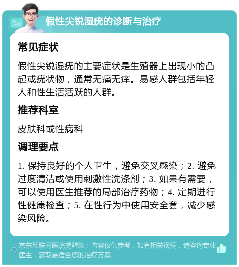 假性尖锐湿疣的诊断与治疗 常见症状 假性尖锐湿疣的主要症状是生殖器上出现小的凸起或疣状物，通常无痛无痒。易感人群包括年轻人和性生活活跃的人群。 推荐科室 皮肤科或性病科 调理要点 1. 保持良好的个人卫生，避免交叉感染；2. 避免过度清洁或使用刺激性洗涤剂；3. 如果有需要，可以使用医生推荐的局部治疗药物；4. 定期进行性健康检查；5. 在性行为中使用安全套，减少感染风险。