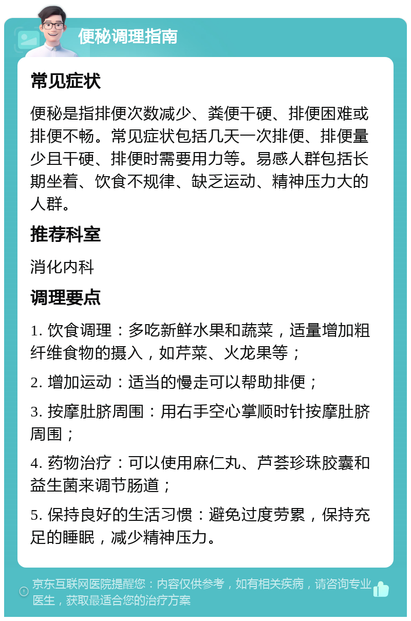 便秘调理指南 常见症状 便秘是指排便次数减少、粪便干硬、排便困难或排便不畅。常见症状包括几天一次排便、排便量少且干硬、排便时需要用力等。易感人群包括长期坐着、饮食不规律、缺乏运动、精神压力大的人群。 推荐科室 消化内科 调理要点 1. 饮食调理：多吃新鲜水果和蔬菜，适量增加粗纤维食物的摄入，如芹菜、火龙果等； 2. 增加运动：适当的慢走可以帮助排便； 3. 按摩肚脐周围：用右手空心掌顺时针按摩肚脐周围； 4. 药物治疗：可以使用麻仁丸、芦荟珍珠胶囊和益生菌来调节肠道； 5. 保持良好的生活习惯：避免过度劳累，保持充足的睡眠，减少精神压力。