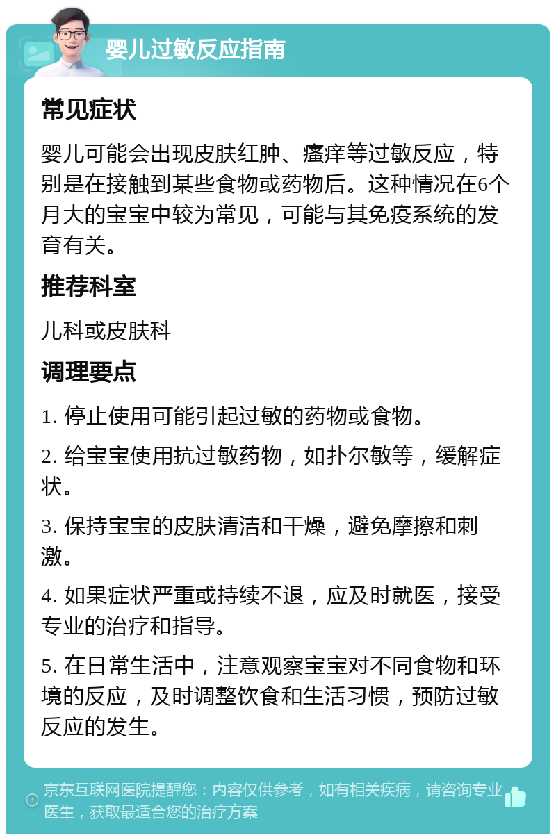 婴儿过敏反应指南 常见症状 婴儿可能会出现皮肤红肿、瘙痒等过敏反应，特别是在接触到某些食物或药物后。这种情况在6个月大的宝宝中较为常见，可能与其免疫系统的发育有关。 推荐科室 儿科或皮肤科 调理要点 1. 停止使用可能引起过敏的药物或食物。 2. 给宝宝使用抗过敏药物，如扑尔敏等，缓解症状。 3. 保持宝宝的皮肤清洁和干燥，避免摩擦和刺激。 4. 如果症状严重或持续不退，应及时就医，接受专业的治疗和指导。 5. 在日常生活中，注意观察宝宝对不同食物和环境的反应，及时调整饮食和生活习惯，预防过敏反应的发生。