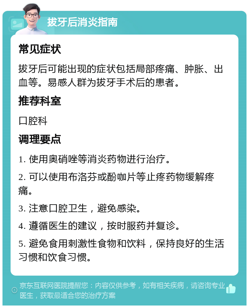 拔牙后消炎指南 常见症状 拔牙后可能出现的症状包括局部疼痛、肿胀、出血等。易感人群为拔牙手术后的患者。 推荐科室 口腔科 调理要点 1. 使用奥硝唑等消炎药物进行治疗。 2. 可以使用布洛芬或酚咖片等止疼药物缓解疼痛。 3. 注意口腔卫生，避免感染。 4. 遵循医生的建议，按时服药并复诊。 5. 避免食用刺激性食物和饮料，保持良好的生活习惯和饮食习惯。