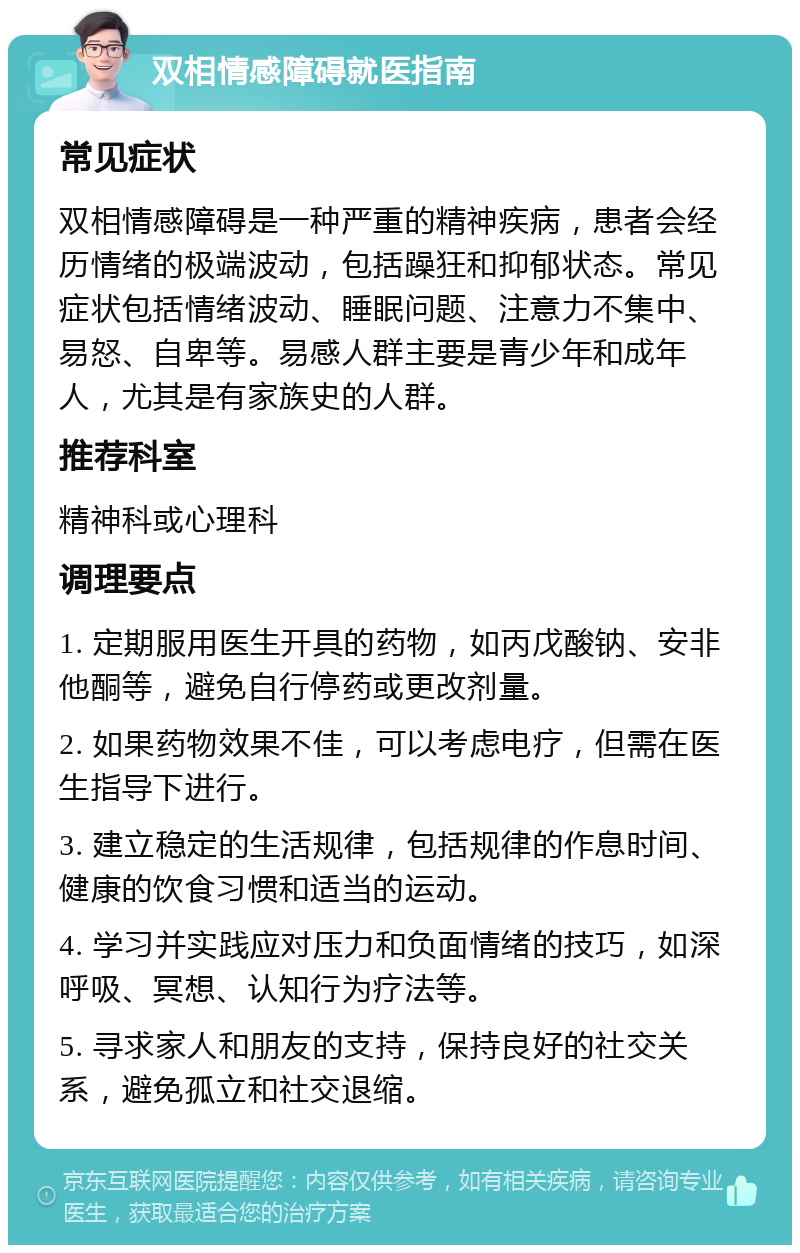 双相情感障碍就医指南 常见症状 双相情感障碍是一种严重的精神疾病，患者会经历情绪的极端波动，包括躁狂和抑郁状态。常见症状包括情绪波动、睡眠问题、注意力不集中、易怒、自卑等。易感人群主要是青少年和成年人，尤其是有家族史的人群。 推荐科室 精神科或心理科 调理要点 1. 定期服用医生开具的药物，如丙戊酸钠、安非他酮等，避免自行停药或更改剂量。 2. 如果药物效果不佳，可以考虑电疗，但需在医生指导下进行。 3. 建立稳定的生活规律，包括规律的作息时间、健康的饮食习惯和适当的运动。 4. 学习并实践应对压力和负面情绪的技巧，如深呼吸、冥想、认知行为疗法等。 5. 寻求家人和朋友的支持，保持良好的社交关系，避免孤立和社交退缩。