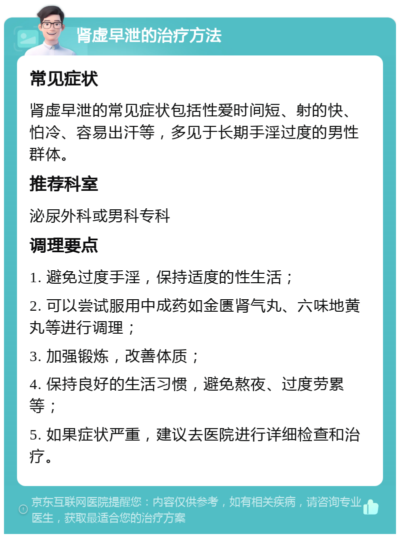 肾虚早泄的治疗方法 常见症状 肾虚早泄的常见症状包括性爱时间短、射的快、怕冷、容易出汗等，多见于长期手淫过度的男性群体。 推荐科室 泌尿外科或男科专科 调理要点 1. 避免过度手淫，保持适度的性生活； 2. 可以尝试服用中成药如金匮肾气丸、六味地黄丸等进行调理； 3. 加强锻炼，改善体质； 4. 保持良好的生活习惯，避免熬夜、过度劳累等； 5. 如果症状严重，建议去医院进行详细检查和治疗。