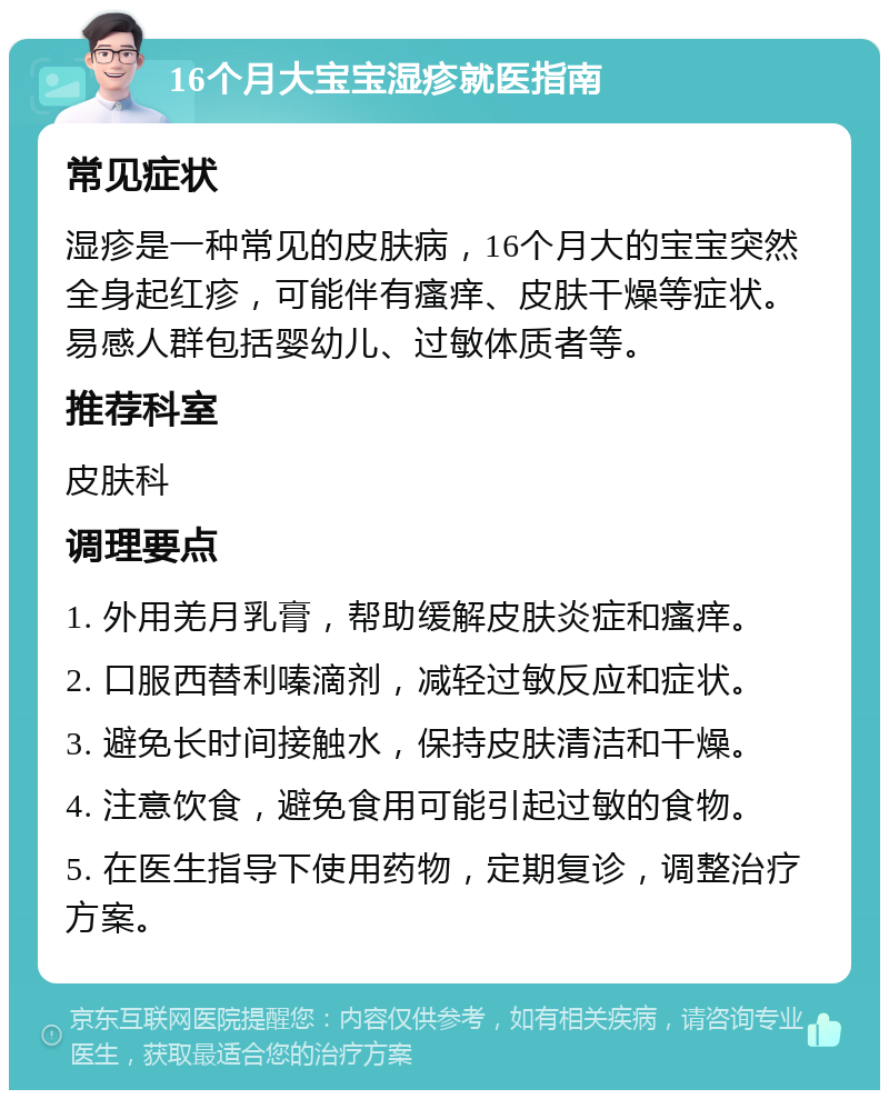 16个月大宝宝湿疹就医指南 常见症状 湿疹是一种常见的皮肤病，16个月大的宝宝突然全身起红疹，可能伴有瘙痒、皮肤干燥等症状。易感人群包括婴幼儿、过敏体质者等。 推荐科室 皮肤科 调理要点 1. 外用羌月乳膏，帮助缓解皮肤炎症和瘙痒。 2. 口服西替利嗪滴剂，减轻过敏反应和症状。 3. 避免长时间接触水，保持皮肤清洁和干燥。 4. 注意饮食，避免食用可能引起过敏的食物。 5. 在医生指导下使用药物，定期复诊，调整治疗方案。