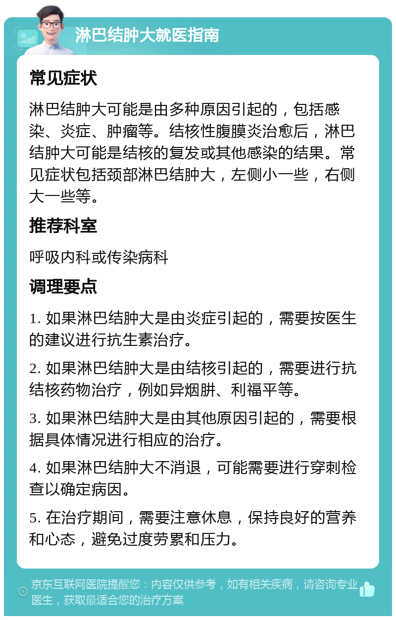 淋巴结肿大就医指南 常见症状 淋巴结肿大可能是由多种原因引起的，包括感染、炎症、肿瘤等。结核性腹膜炎治愈后，淋巴结肿大可能是结核的复发或其他感染的结果。常见症状包括颈部淋巴结肿大，左侧小一些，右侧大一些等。 推荐科室 呼吸内科或传染病科 调理要点 1. 如果淋巴结肿大是由炎症引起的，需要按医生的建议进行抗生素治疗。 2. 如果淋巴结肿大是由结核引起的，需要进行抗结核药物治疗，例如异烟肼、利福平等。 3. 如果淋巴结肿大是由其他原因引起的，需要根据具体情况进行相应的治疗。 4. 如果淋巴结肿大不消退，可能需要进行穿刺检查以确定病因。 5. 在治疗期间，需要注意休息，保持良好的营养和心态，避免过度劳累和压力。