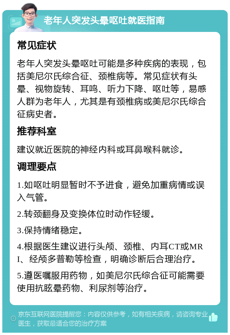 老年人突发头晕呕吐就医指南 常见症状 老年人突发头晕呕吐可能是多种疾病的表现，包括美尼尔氏综合征、颈椎病等。常见症状有头晕、视物旋转、耳鸣、听力下降、呕吐等，易感人群为老年人，尤其是有颈椎病或美尼尔氏综合征病史者。 推荐科室 建议就近医院的神经内科或耳鼻喉科就诊。 调理要点 1.如呕吐明显暂时不予进食，避免加重病情或误入气管。 2.转颈翻身及变换体位时动作轻缓。 3.保持情绪稳定。 4.根据医生建议进行头颅、颈椎、内耳CT或MRI、经颅多普勒等检查，明确诊断后合理治疗。 5.遵医嘱服用药物，如美尼尔氏综合征可能需要使用抗眩晕药物、利尿剂等治疗。