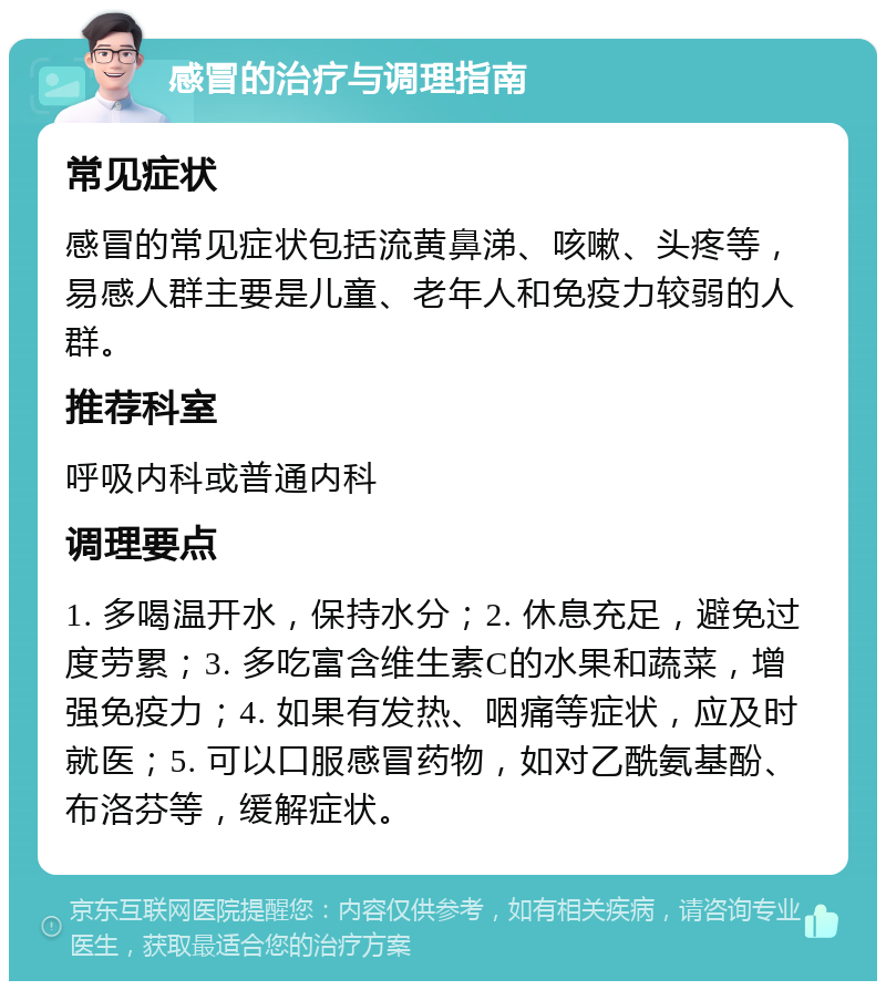 感冒的治疗与调理指南 常见症状 感冒的常见症状包括流黄鼻涕、咳嗽、头疼等，易感人群主要是儿童、老年人和免疫力较弱的人群。 推荐科室 呼吸内科或普通内科 调理要点 1. 多喝温开水，保持水分；2. 休息充足，避免过度劳累；3. 多吃富含维生素C的水果和蔬菜，增强免疫力；4. 如果有发热、咽痛等症状，应及时就医；5. 可以口服感冒药物，如对乙酰氨基酚、布洛芬等，缓解症状。