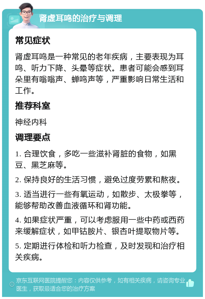 肾虚耳鸣的治疗与调理 常见症状 肾虚耳鸣是一种常见的老年疾病，主要表现为耳鸣、听力下降、头晕等症状。患者可能会感到耳朵里有嗡嗡声、蝉鸣声等，严重影响日常生活和工作。 推荐科室 神经内科 调理要点 1. 合理饮食，多吃一些滋补肾脏的食物，如黑豆、黑芝麻等。 2. 保持良好的生活习惯，避免过度劳累和熬夜。 3. 适当进行一些有氧运动，如散步、太极拳等，能够帮助改善血液循环和肾功能。 4. 如果症状严重，可以考虑服用一些中药或西药来缓解症状，如甲钴胺片、银杏叶提取物片等。 5. 定期进行体检和听力检查，及时发现和治疗相关疾病。