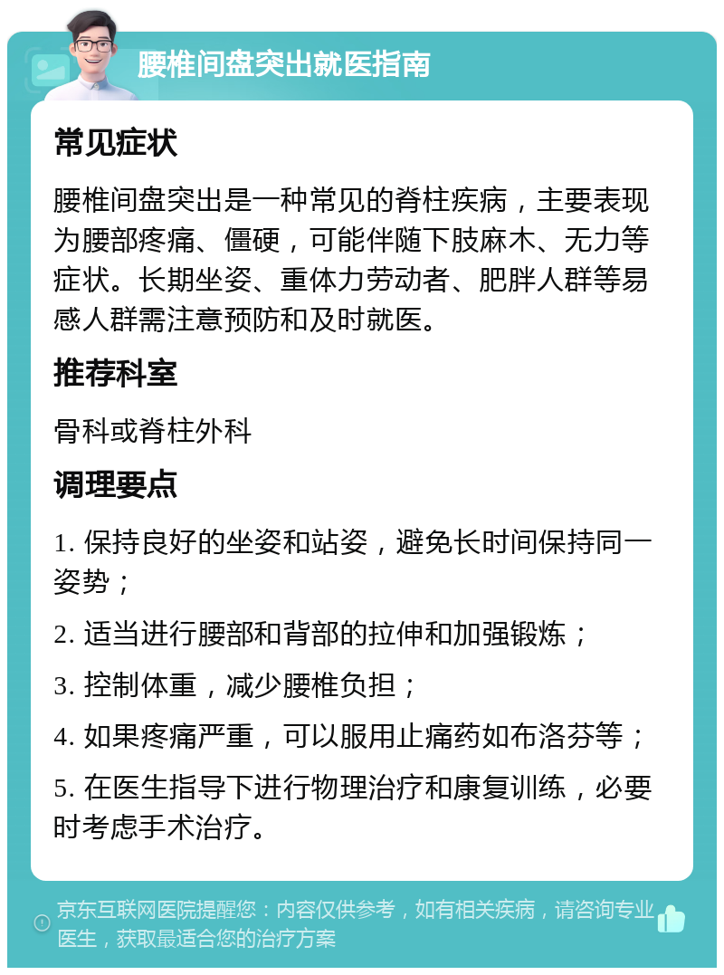 腰椎间盘突出就医指南 常见症状 腰椎间盘突出是一种常见的脊柱疾病，主要表现为腰部疼痛、僵硬，可能伴随下肢麻木、无力等症状。长期坐姿、重体力劳动者、肥胖人群等易感人群需注意预防和及时就医。 推荐科室 骨科或脊柱外科 调理要点 1. 保持良好的坐姿和站姿，避免长时间保持同一姿势； 2. 适当进行腰部和背部的拉伸和加强锻炼； 3. 控制体重，减少腰椎负担； 4. 如果疼痛严重，可以服用止痛药如布洛芬等； 5. 在医生指导下进行物理治疗和康复训练，必要时考虑手术治疗。