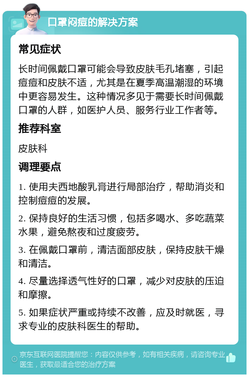 口罩闷痘的解决方案 常见症状 长时间佩戴口罩可能会导致皮肤毛孔堵塞，引起痘痘和皮肤不适，尤其是在夏季高温潮湿的环境中更容易发生。这种情况多见于需要长时间佩戴口罩的人群，如医护人员、服务行业工作者等。 推荐科室 皮肤科 调理要点 1. 使用夫西地酸乳膏进行局部治疗，帮助消炎和控制痘痘的发展。 2. 保持良好的生活习惯，包括多喝水、多吃蔬菜水果，避免熬夜和过度疲劳。 3. 在佩戴口罩前，清洁面部皮肤，保持皮肤干燥和清洁。 4. 尽量选择透气性好的口罩，减少对皮肤的压迫和摩擦。 5. 如果症状严重或持续不改善，应及时就医，寻求专业的皮肤科医生的帮助。