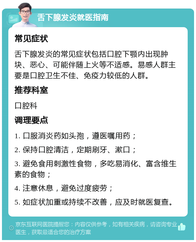 舌下腺发炎就医指南 常见症状 舌下腺发炎的常见症状包括口腔下颚内出现肿块、恶心、可能伴随上火等不适感。易感人群主要是口腔卫生不佳、免疫力较低的人群。 推荐科室 口腔科 调理要点 1. 口服消炎药如头孢，遵医嘱用药； 2. 保持口腔清洁，定期刷牙、漱口； 3. 避免食用刺激性食物，多吃易消化、富含维生素的食物； 4. 注意休息，避免过度疲劳； 5. 如症状加重或持续不改善，应及时就医复查。