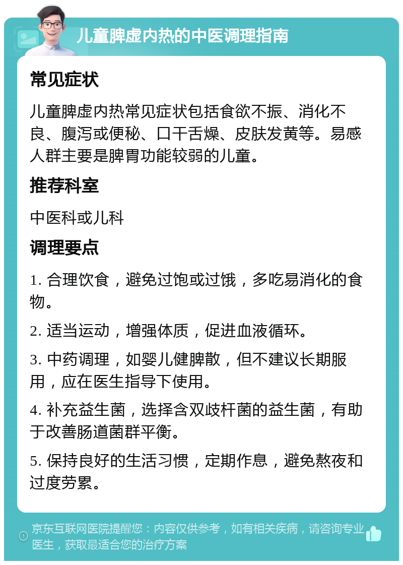 儿童脾虚内热的中医调理指南 常见症状 儿童脾虚内热常见症状包括食欲不振、消化不良、腹泻或便秘、口干舌燥、皮肤发黄等。易感人群主要是脾胃功能较弱的儿童。 推荐科室 中医科或儿科 调理要点 1. 合理饮食，避免过饱或过饿，多吃易消化的食物。 2. 适当运动，增强体质，促进血液循环。 3. 中药调理，如婴儿健脾散，但不建议长期服用，应在医生指导下使用。 4. 补充益生菌，选择含双歧杆菌的益生菌，有助于改善肠道菌群平衡。 5. 保持良好的生活习惯，定期作息，避免熬夜和过度劳累。