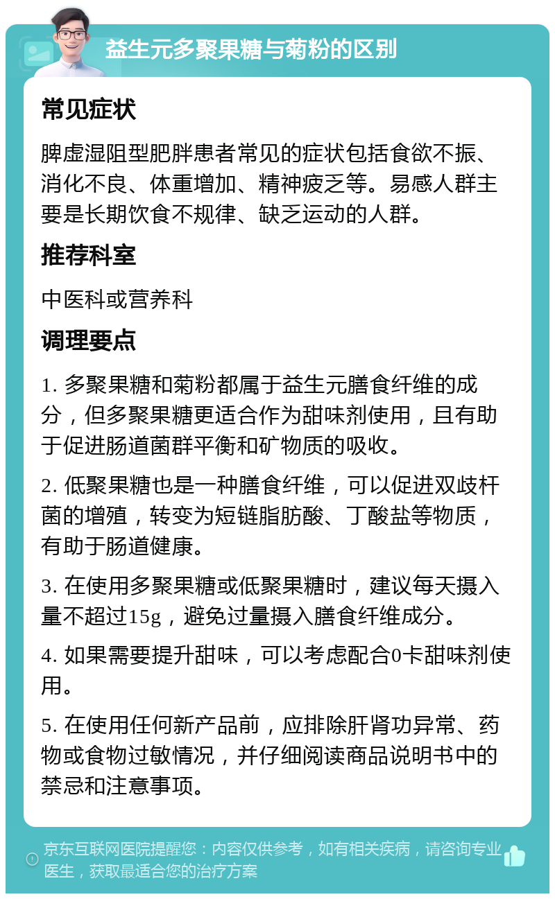 益生元多聚果糖与菊粉的区别 常见症状 脾虚湿阻型肥胖患者常见的症状包括食欲不振、消化不良、体重增加、精神疲乏等。易感人群主要是长期饮食不规律、缺乏运动的人群。 推荐科室 中医科或营养科 调理要点 1. 多聚果糖和菊粉都属于益生元膳食纤维的成分，但多聚果糖更适合作为甜味剂使用，且有助于促进肠道菌群平衡和矿物质的吸收。 2. 低聚果糖也是一种膳食纤维，可以促进双歧杆菌的增殖，转变为短链脂肪酸、丁酸盐等物质，有助于肠道健康。 3. 在使用多聚果糖或低聚果糖时，建议每天摄入量不超过15g，避免过量摄入膳食纤维成分。 4. 如果需要提升甜味，可以考虑配合0卡甜味剂使用。 5. 在使用任何新产品前，应排除肝肾功异常、药物或食物过敏情况，并仔细阅读商品说明书中的禁忌和注意事项。