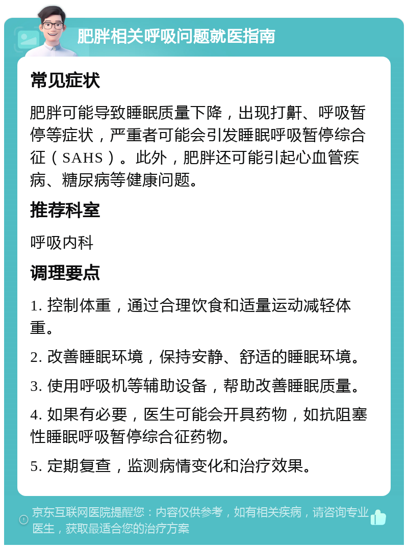 肥胖相关呼吸问题就医指南 常见症状 肥胖可能导致睡眠质量下降，出现打鼾、呼吸暂停等症状，严重者可能会引发睡眠呼吸暂停综合征（SAHS）。此外，肥胖还可能引起心血管疾病、糖尿病等健康问题。 推荐科室 呼吸内科 调理要点 1. 控制体重，通过合理饮食和适量运动减轻体重。 2. 改善睡眠环境，保持安静、舒适的睡眠环境。 3. 使用呼吸机等辅助设备，帮助改善睡眠质量。 4. 如果有必要，医生可能会开具药物，如抗阻塞性睡眠呼吸暂停综合征药物。 5. 定期复查，监测病情变化和治疗效果。