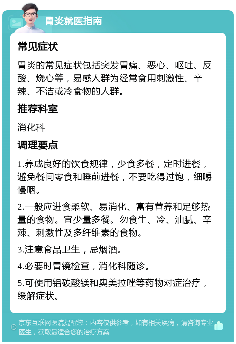 胃炎就医指南 常见症状 胃炎的常见症状包括突发胃痛、恶心、呕吐、反酸、烧心等，易感人群为经常食用刺激性、辛辣、不洁或冷食物的人群。 推荐科室 消化科 调理要点 1.养成良好的饮食规律，少食多餐，定时进餐，避免餐间零食和睡前进餐，不要吃得过饱，细嚼慢咽。 2.一般应进食柔软、易消化、富有营养和足够热量的食物。宜少量多餐。勿食生、冷、油腻、辛辣、刺激性及多纤维素的食物。 3.注意食品卫生，忌烟酒。 4.必要时胃镜检查，消化科随诊。 5.可使用铝碳酸镁和奥美拉唑等药物对症治疗，缓解症状。