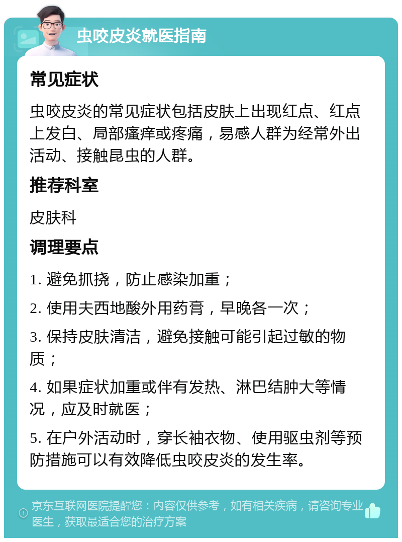 虫咬皮炎就医指南 常见症状 虫咬皮炎的常见症状包括皮肤上出现红点、红点上发白、局部瘙痒或疼痛，易感人群为经常外出活动、接触昆虫的人群。 推荐科室 皮肤科 调理要点 1. 避免抓挠，防止感染加重； 2. 使用夫西地酸外用药膏，早晚各一次； 3. 保持皮肤清洁，避免接触可能引起过敏的物质； 4. 如果症状加重或伴有发热、淋巴结肿大等情况，应及时就医； 5. 在户外活动时，穿长袖衣物、使用驱虫剂等预防措施可以有效降低虫咬皮炎的发生率。