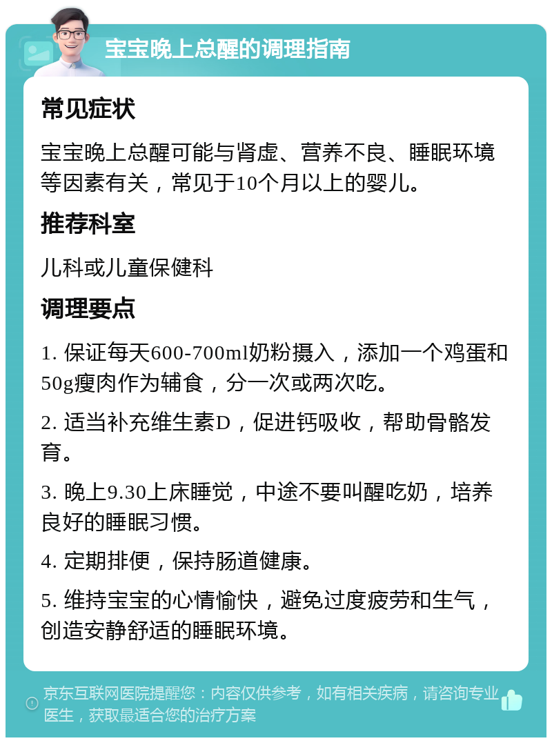 宝宝晚上总醒的调理指南 常见症状 宝宝晚上总醒可能与肾虚、营养不良、睡眠环境等因素有关，常见于10个月以上的婴儿。 推荐科室 儿科或儿童保健科 调理要点 1. 保证每天600-700ml奶粉摄入，添加一个鸡蛋和50g瘦肉作为辅食，分一次或两次吃。 2. 适当补充维生素D，促进钙吸收，帮助骨骼发育。 3. 晚上9.30上床睡觉，中途不要叫醒吃奶，培养良好的睡眠习惯。 4. 定期排便，保持肠道健康。 5. 维持宝宝的心情愉快，避免过度疲劳和生气，创造安静舒适的睡眠环境。