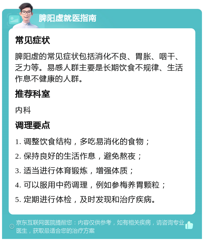 脾阳虚就医指南 常见症状 脾阳虚的常见症状包括消化不良、胃胀、咽干、乏力等。易感人群主要是长期饮食不规律、生活作息不健康的人群。 推荐科室 内科 调理要点 1. 调整饮食结构，多吃易消化的食物； 2. 保持良好的生活作息，避免熬夜； 3. 适当进行体育锻炼，增强体质； 4. 可以服用中药调理，例如参梅养胃颗粒； 5. 定期进行体检，及时发现和治疗疾病。