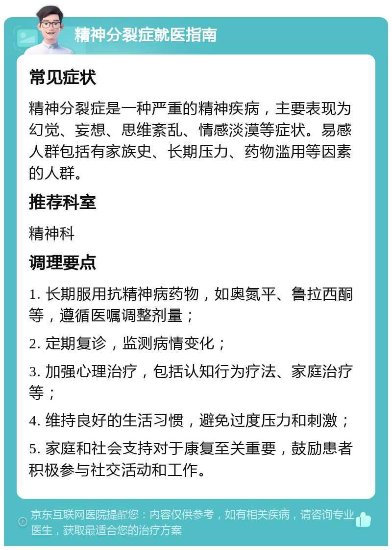 精神分裂症就医指南 常见症状 精神分裂症是一种严重的精神疾病，主要表现为幻觉、妄想、思维紊乱、情感淡漠等症状。易感人群包括有家族史、长期压力、药物滥用等因素的人群。 推荐科室 精神科 调理要点 1. 长期服用抗精神病药物，如奥氮平、鲁拉西酮等，遵循医嘱调整剂量； 2. 定期复诊，监测病情变化； 3. 加强心理治疗，包括认知行为疗法、家庭治疗等； 4. 维持良好的生活习惯，避免过度压力和刺激； 5. 家庭和社会支持对于康复至关重要，鼓励患者积极参与社交活动和工作。