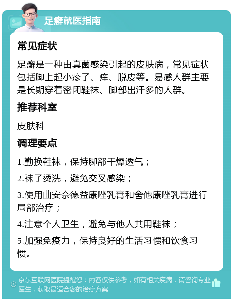 足癣就医指南 常见症状 足癣是一种由真菌感染引起的皮肤病，常见症状包括脚上起小疹子、痒、脱皮等。易感人群主要是长期穿着密闭鞋袜、脚部出汗多的人群。 推荐科室 皮肤科 调理要点 1.勤换鞋袜，保持脚部干燥透气； 2.袜子烫洗，避免交叉感染； 3.使用曲安奈德益康唑乳膏和舍他康唑乳膏进行局部治疗； 4.注意个人卫生，避免与他人共用鞋袜； 5.加强免疫力，保持良好的生活习惯和饮食习惯。