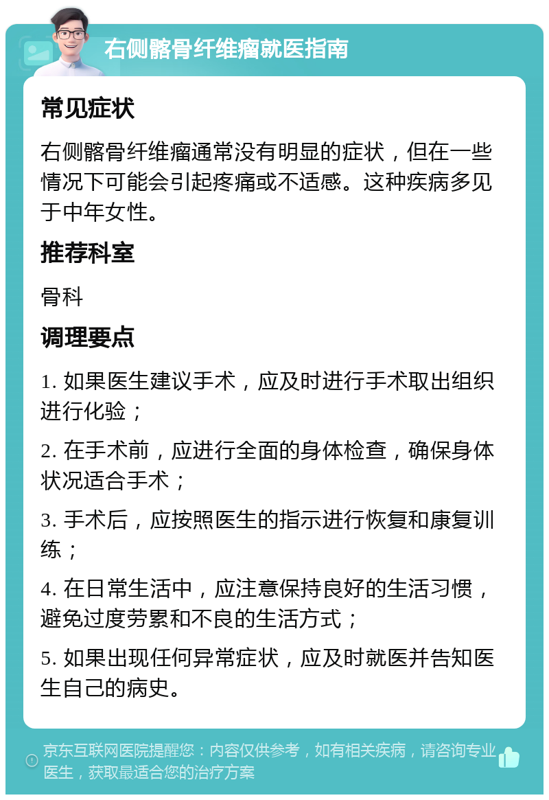 右侧髂骨纤维瘤就医指南 常见症状 右侧髂骨纤维瘤通常没有明显的症状，但在一些情况下可能会引起疼痛或不适感。这种疾病多见于中年女性。 推荐科室 骨科 调理要点 1. 如果医生建议手术，应及时进行手术取出组织进行化验； 2. 在手术前，应进行全面的身体检查，确保身体状况适合手术； 3. 手术后，应按照医生的指示进行恢复和康复训练； 4. 在日常生活中，应注意保持良好的生活习惯，避免过度劳累和不良的生活方式； 5. 如果出现任何异常症状，应及时就医并告知医生自己的病史。