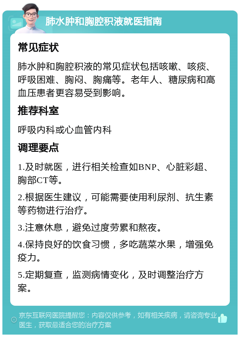 肺水肿和胸腔积液就医指南 常见症状 肺水肿和胸腔积液的常见症状包括咳嗽、咳痰、呼吸困难、胸闷、胸痛等。老年人、糖尿病和高血压患者更容易受到影响。 推荐科室 呼吸内科或心血管内科 调理要点 1.及时就医，进行相关检查如BNP、心脏彩超、胸部CT等。 2.根据医生建议，可能需要使用利尿剂、抗生素等药物进行治疗。 3.注意休息，避免过度劳累和熬夜。 4.保持良好的饮食习惯，多吃蔬菜水果，增强免疫力。 5.定期复查，监测病情变化，及时调整治疗方案。