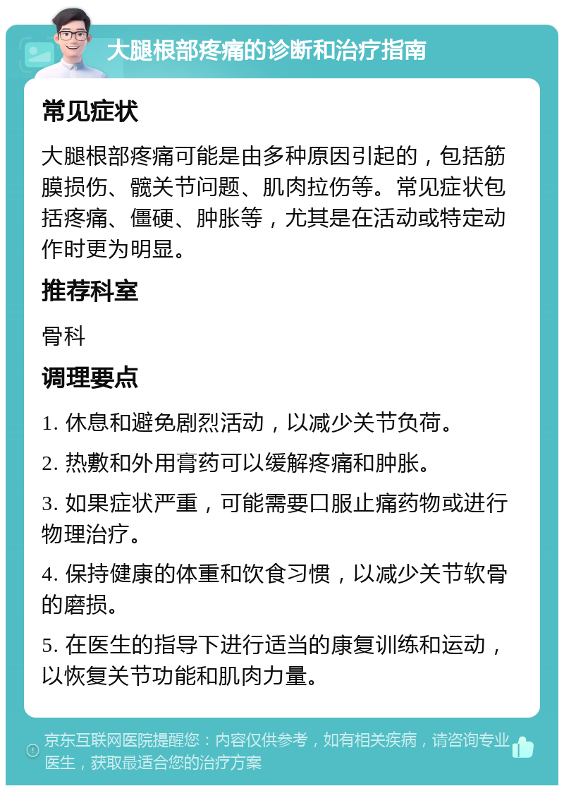 大腿根部疼痛的诊断和治疗指南 常见症状 大腿根部疼痛可能是由多种原因引起的，包括筋膜损伤、髋关节问题、肌肉拉伤等。常见症状包括疼痛、僵硬、肿胀等，尤其是在活动或特定动作时更为明显。 推荐科室 骨科 调理要点 1. 休息和避免剧烈活动，以减少关节负荷。 2. 热敷和外用膏药可以缓解疼痛和肿胀。 3. 如果症状严重，可能需要口服止痛药物或进行物理治疗。 4. 保持健康的体重和饮食习惯，以减少关节软骨的磨损。 5. 在医生的指导下进行适当的康复训练和运动，以恢复关节功能和肌肉力量。