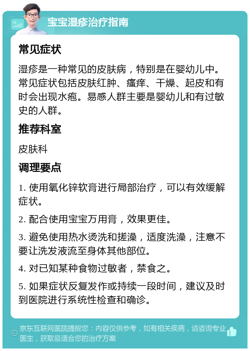 宝宝湿疹治疗指南 常见症状 湿疹是一种常见的皮肤病，特别是在婴幼儿中。常见症状包括皮肤红肿、瘙痒、干燥、起皮和有时会出现水疱。易感人群主要是婴幼儿和有过敏史的人群。 推荐科室 皮肤科 调理要点 1. 使用氧化锌软膏进行局部治疗，可以有效缓解症状。 2. 配合使用宝宝万用膏，效果更佳。 3. 避免使用热水烫洗和搓澡，适度洗澡，注意不要让洗发液流至身体其他部位。 4. 对已知某种食物过敏者，禁食之。 5. 如果症状反复发作或持续一段时间，建议及时到医院进行系统性检查和确诊。