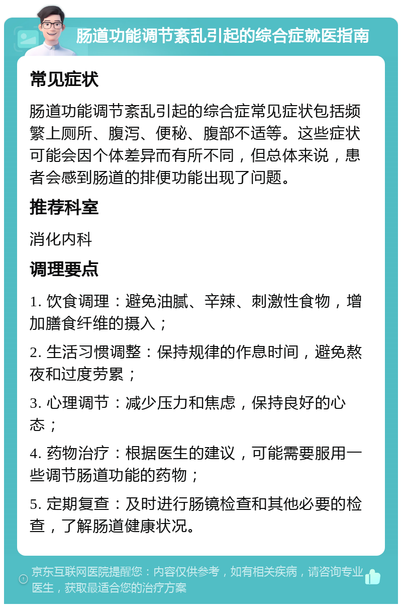 肠道功能调节紊乱引起的综合症就医指南 常见症状 肠道功能调节紊乱引起的综合症常见症状包括频繁上厕所、腹泻、便秘、腹部不适等。这些症状可能会因个体差异而有所不同，但总体来说，患者会感到肠道的排便功能出现了问题。 推荐科室 消化内科 调理要点 1. 饮食调理：避免油腻、辛辣、刺激性食物，增加膳食纤维的摄入； 2. 生活习惯调整：保持规律的作息时间，避免熬夜和过度劳累； 3. 心理调节：减少压力和焦虑，保持良好的心态； 4. 药物治疗：根据医生的建议，可能需要服用一些调节肠道功能的药物； 5. 定期复查：及时进行肠镜检查和其他必要的检查，了解肠道健康状况。