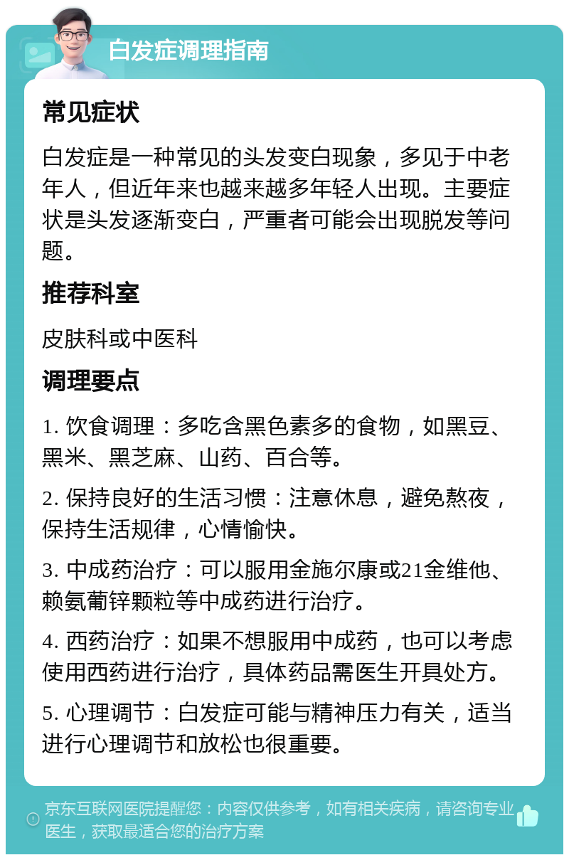 白发症调理指南 常见症状 白发症是一种常见的头发变白现象，多见于中老年人，但近年来也越来越多年轻人出现。主要症状是头发逐渐变白，严重者可能会出现脱发等问题。 推荐科室 皮肤科或中医科 调理要点 1. 饮食调理：多吃含黑色素多的食物，如黑豆、黑米、黑芝麻、山药、百合等。 2. 保持良好的生活习惯：注意休息，避免熬夜，保持生活规律，心情愉快。 3. 中成药治疗：可以服用金施尔康或21金维他、赖氨葡锌颗粒等中成药进行治疗。 4. 西药治疗：如果不想服用中成药，也可以考虑使用西药进行治疗，具体药品需医生开具处方。 5. 心理调节：白发症可能与精神压力有关，适当进行心理调节和放松也很重要。