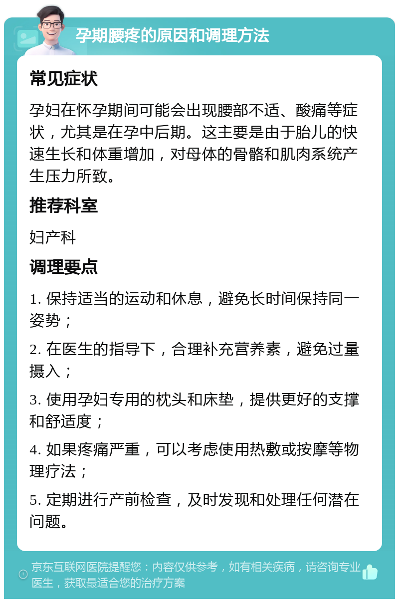 孕期腰疼的原因和调理方法 常见症状 孕妇在怀孕期间可能会出现腰部不适、酸痛等症状，尤其是在孕中后期。这主要是由于胎儿的快速生长和体重增加，对母体的骨骼和肌肉系统产生压力所致。 推荐科室 妇产科 调理要点 1. 保持适当的运动和休息，避免长时间保持同一姿势； 2. 在医生的指导下，合理补充营养素，避免过量摄入； 3. 使用孕妇专用的枕头和床垫，提供更好的支撑和舒适度； 4. 如果疼痛严重，可以考虑使用热敷或按摩等物理疗法； 5. 定期进行产前检查，及时发现和处理任何潜在问题。