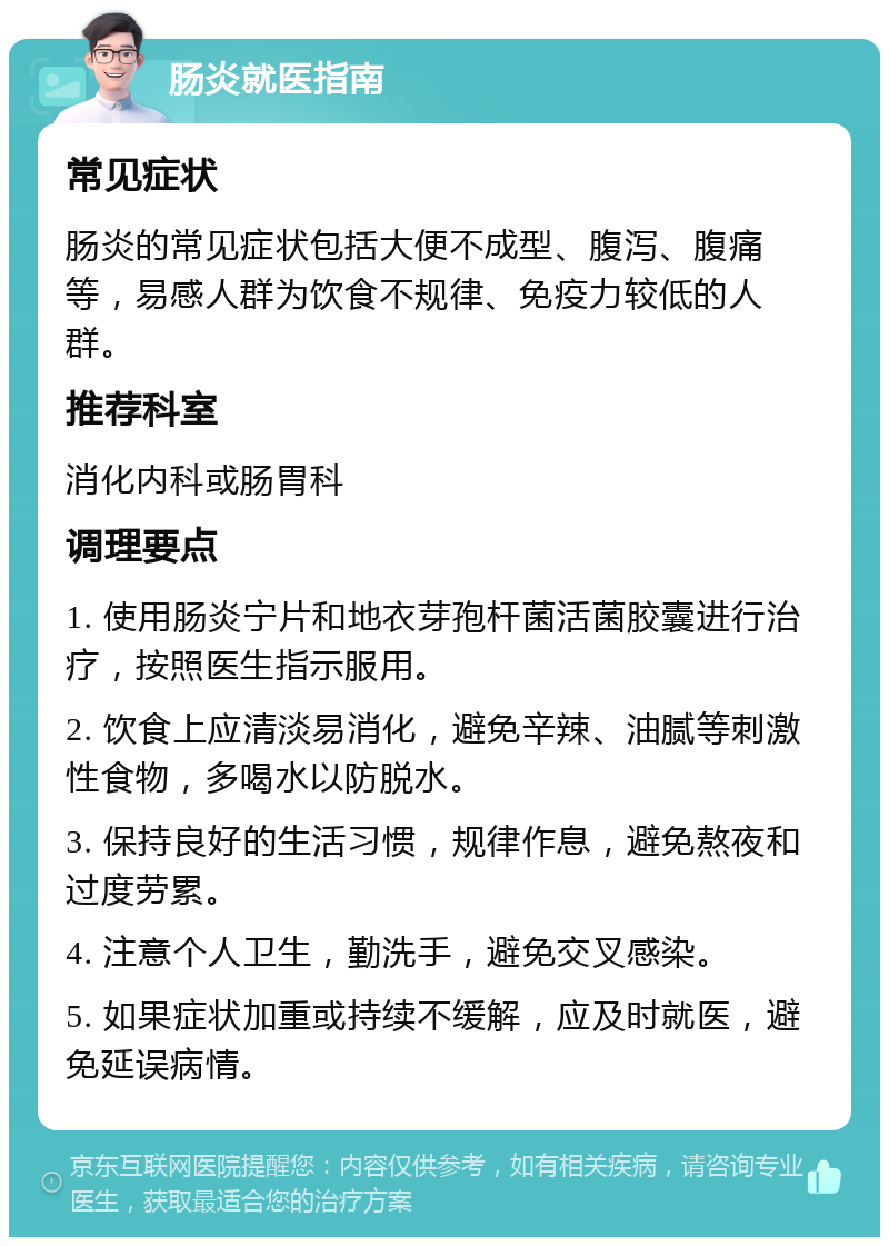 肠炎就医指南 常见症状 肠炎的常见症状包括大便不成型、腹泻、腹痛等，易感人群为饮食不规律、免疫力较低的人群。 推荐科室 消化内科或肠胃科 调理要点 1. 使用肠炎宁片和地衣芽孢杆菌活菌胶囊进行治疗，按照医生指示服用。 2. 饮食上应清淡易消化，避免辛辣、油腻等刺激性食物，多喝水以防脱水。 3. 保持良好的生活习惯，规律作息，避免熬夜和过度劳累。 4. 注意个人卫生，勤洗手，避免交叉感染。 5. 如果症状加重或持续不缓解，应及时就医，避免延误病情。