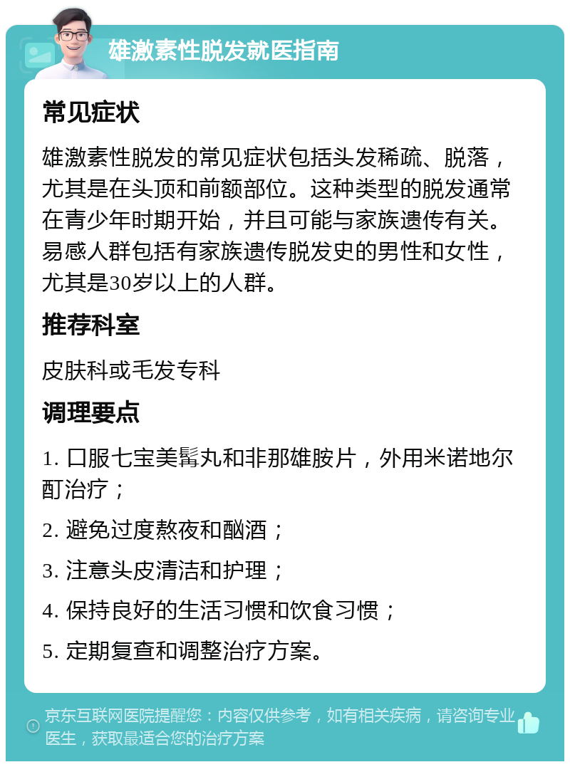 雄激素性脱发就医指南 常见症状 雄激素性脱发的常见症状包括头发稀疏、脱落，尤其是在头顶和前额部位。这种类型的脱发通常在青少年时期开始，并且可能与家族遗传有关。易感人群包括有家族遗传脱发史的男性和女性，尤其是30岁以上的人群。 推荐科室 皮肤科或毛发专科 调理要点 1. 口服七宝美髯丸和非那雄胺片，外用米诺地尔酊治疗； 2. 避免过度熬夜和酗酒； 3. 注意头皮清洁和护理； 4. 保持良好的生活习惯和饮食习惯； 5. 定期复查和调整治疗方案。