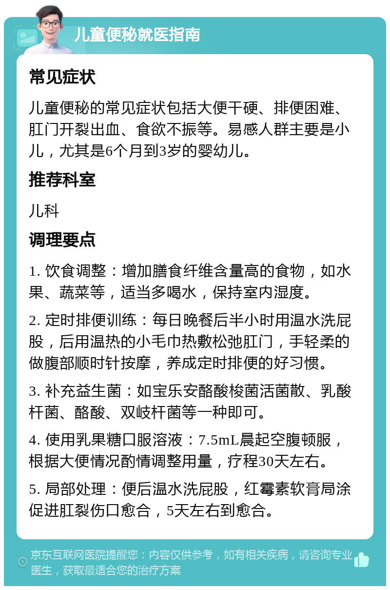 儿童便秘就医指南 常见症状 儿童便秘的常见症状包括大便干硬、排便困难、肛门开裂出血、食欲不振等。易感人群主要是小儿，尤其是6个月到3岁的婴幼儿。 推荐科室 儿科 调理要点 1. 饮食调整：增加膳食纤维含量高的食物，如水果、蔬菜等，适当多喝水，保持室内湿度。 2. 定时排便训练：每日晚餐后半小时用温水洗屁股，后用温热的小毛巾热敷松弛肛门，手轻柔的做腹部顺时针按摩，养成定时排便的好习惯。 3. 补充益生菌：如宝乐安酪酸梭菌活菌散、乳酸杆菌、酪酸、双岐杆菌等一种即可。 4. 使用乳果糖口服溶液：7.5mL晨起空腹顿服，根据大便情况酌情调整用量，疗程30天左右。 5. 局部处理：便后温水洗屁股，红霉素软膏局涂促进肛裂伤口愈合，5天左右到愈合。