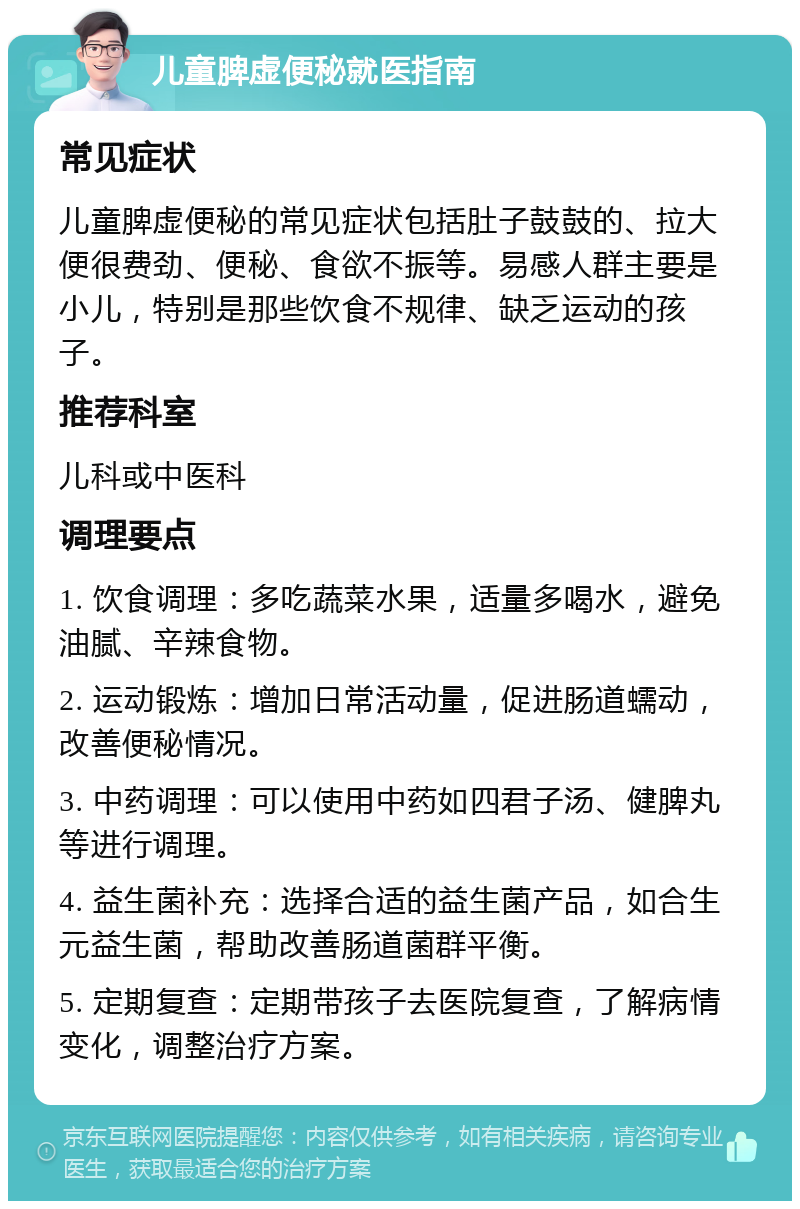 儿童脾虚便秘就医指南 常见症状 儿童脾虚便秘的常见症状包括肚子鼓鼓的、拉大便很费劲、便秘、食欲不振等。易感人群主要是小儿，特别是那些饮食不规律、缺乏运动的孩子。 推荐科室 儿科或中医科 调理要点 1. 饮食调理：多吃蔬菜水果，适量多喝水，避免油腻、辛辣食物。 2. 运动锻炼：增加日常活动量，促进肠道蠕动，改善便秘情况。 3. 中药调理：可以使用中药如四君子汤、健脾丸等进行调理。 4. 益生菌补充：选择合适的益生菌产品，如合生元益生菌，帮助改善肠道菌群平衡。 5. 定期复查：定期带孩子去医院复查，了解病情变化，调整治疗方案。