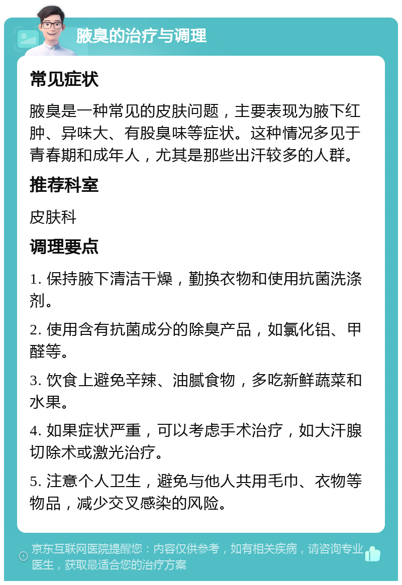 腋臭的治疗与调理 常见症状 腋臭是一种常见的皮肤问题，主要表现为腋下红肿、异味大、有股臭味等症状。这种情况多见于青春期和成年人，尤其是那些出汗较多的人群。 推荐科室 皮肤科 调理要点 1. 保持腋下清洁干燥，勤换衣物和使用抗菌洗涤剂。 2. 使用含有抗菌成分的除臭产品，如氯化铝、甲醛等。 3. 饮食上避免辛辣、油腻食物，多吃新鲜蔬菜和水果。 4. 如果症状严重，可以考虑手术治疗，如大汗腺切除术或激光治疗。 5. 注意个人卫生，避免与他人共用毛巾、衣物等物品，减少交叉感染的风险。