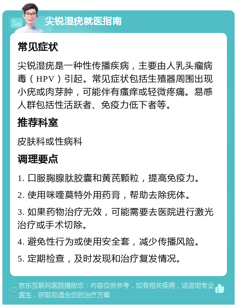 尖锐湿疣就医指南 常见症状 尖锐湿疣是一种性传播疾病，主要由人乳头瘤病毒（HPV）引起。常见症状包括生殖器周围出现小疣或肉芽肿，可能伴有瘙痒或轻微疼痛。易感人群包括性活跃者、免疫力低下者等。 推荐科室 皮肤科或性病科 调理要点 1. 口服胸腺肽胶囊和黄芪颗粒，提高免疫力。 2. 使用咪喹莫特外用药膏，帮助去除疣体。 3. 如果药物治疗无效，可能需要去医院进行激光治疗或手术切除。 4. 避免性行为或使用安全套，减少传播风险。 5. 定期检查，及时发现和治疗复发情况。