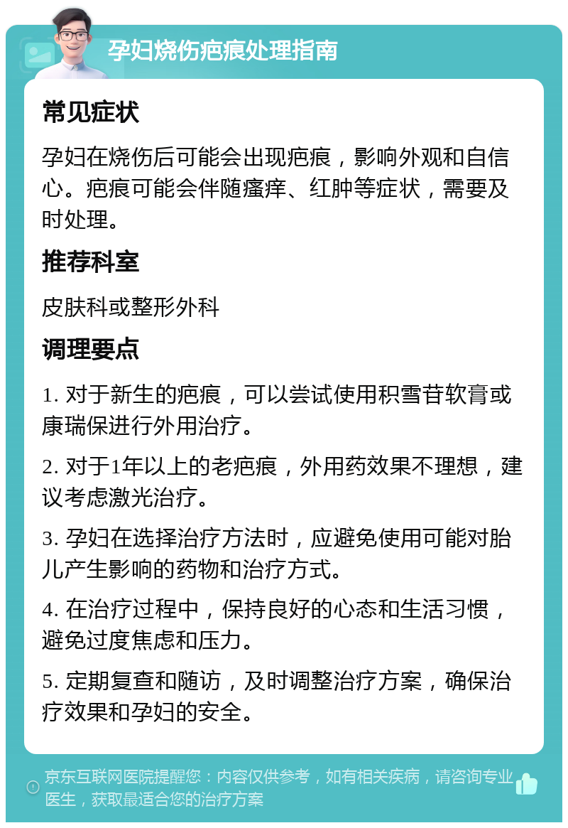 孕妇烧伤疤痕处理指南 常见症状 孕妇在烧伤后可能会出现疤痕，影响外观和自信心。疤痕可能会伴随瘙痒、红肿等症状，需要及时处理。 推荐科室 皮肤科或整形外科 调理要点 1. 对于新生的疤痕，可以尝试使用积雪苷软膏或康瑞保进行外用治疗。 2. 对于1年以上的老疤痕，外用药效果不理想，建议考虑激光治疗。 3. 孕妇在选择治疗方法时，应避免使用可能对胎儿产生影响的药物和治疗方式。 4. 在治疗过程中，保持良好的心态和生活习惯，避免过度焦虑和压力。 5. 定期复查和随访，及时调整治疗方案，确保治疗效果和孕妇的安全。