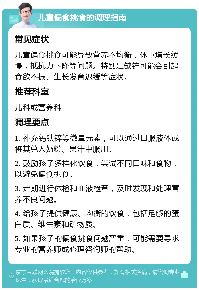 儿童偏食挑食的调理指南 常见症状 儿童偏食挑食可能导致营养不均衡，体重增长缓慢，抵抗力下降等问题。特别是缺锌可能会引起食欲不振、生长发育迟缓等症状。 推荐科室 儿科或营养科 调理要点 1. 补充钙铁锌等微量元素，可以通过口服液体或将其兑入奶粉、果汁中服用。 2. 鼓励孩子多样化饮食，尝试不同口味和食物，以避免偏食挑食。 3. 定期进行体检和血液检查，及时发现和处理营养不良问题。 4. 给孩子提供健康、均衡的饮食，包括足够的蛋白质、维生素和矿物质。 5. 如果孩子的偏食挑食问题严重，可能需要寻求专业的营养师或心理咨询师的帮助。