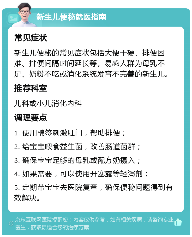 新生儿便秘就医指南 常见症状 新生儿便秘的常见症状包括大便干硬、排便困难、排便间隔时间延长等。易感人群为母乳不足、奶粉不吃或消化系统发育不完善的新生儿。 推荐科室 儿科或小儿消化内科 调理要点 1. 使用棉签刺激肛门，帮助排便； 2. 给宝宝喂食益生菌，改善肠道菌群； 3. 确保宝宝足够的母乳或配方奶摄入； 4. 如果需要，可以使用开塞露等轻泻剂； 5. 定期带宝宝去医院复查，确保便秘问题得到有效解决。